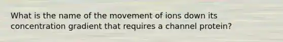 What is the name of the movement of ions down its concentration gradient that requires a channel protein?