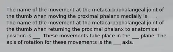 The name of the movement at the metacarpophalangeal joint of the thumb when moving the proximal phalanx medially is ___. The name of the movement at the metacarpophalangeal joint of the thumb when returning the proximal phalanx to anatomical position is ___. These movements take place in the ___ plane. The axis of rotation for these movements is the ___ axis.