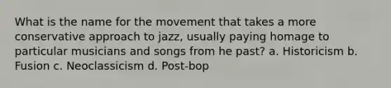 What is the name for the movement that takes a more conservative approach to jazz, usually paying homage to particular musicians and songs from he past? a. Historicism b. Fusion c. Neoclassicism d. Post-bop