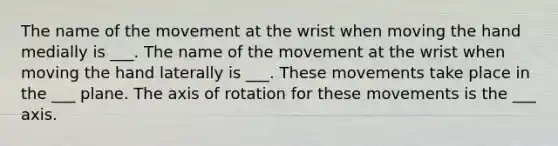 The name of the movement at the wrist when moving the hand medially is ___. The name of the movement at the wrist when moving the hand laterally is ___. These movements take place in the ___ plane. The axis of rotation for these movements is the ___ axis.