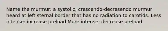 Name the murmur: a systolic, crescendo-decresendo murmur heard at left sternal border that has no radiation to carotids. Less intense: increase preload More intense: decrease preload