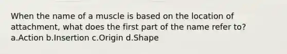 When the name of a muscle is based on the location of attachment, what does the first part of the name refer to? a.Action b.Insertion c.Origin d.Shape