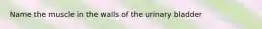Name the muscle in the walls of the urinary bladder