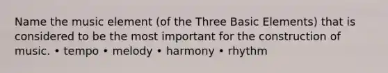 Name the music element (of the Three Basic Elements) that is considered to be the most important for the construction of music. • tempo • melody • harmony • rhythm