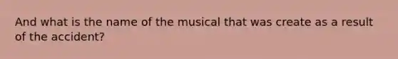 And what is the name of the musical that was create as a result of the accident?