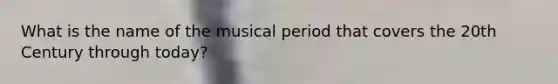 What is the name of the musical period that covers the 20th Century through today?