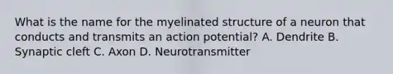 What is the name for the myelinated structure of a neuron that conducts and transmits an action potential? A. Dendrite B. Synaptic cleft C. Axon D. Neurotransmitter