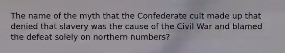 The name of the myth that the Confederate cult made up that denied that slavery was the cause of the Civil War and blamed the defeat solely on northern numbers?