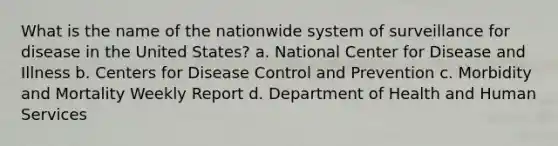 What is the name of the nationwide system of surveillance for disease in the United States? a. National Center for Disease and Illness b. Centers for Disease Control and Prevention c. Morbidity and Mortality Weekly Report d. Department of Health and Human Services