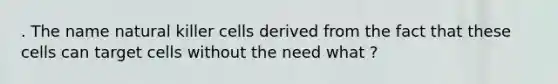 . The name natural killer cells derived from the fact that these cells can target cells without the need what ?