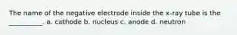 The name of the negative electrode inside the x-ray tube is the __________. a. cathode b. nucleus c. anode d. neutron