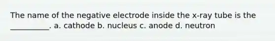 The name of the negative electrode inside the x-ray tube is the __________. a. cathode b. nucleus c. anode d. neutron