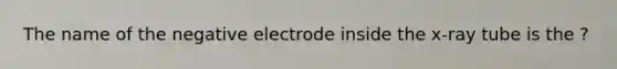 The name of the negative electrode inside the x-ray tube is the ?