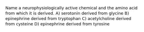 Name a neurophysiologically active chemical and the amino acid from which it is derived. A) serotonin derived from glycine B) epinephrine derived from tryptophan C) acetylcholine derived from cysteine D) epinephrine derived from tyrosine