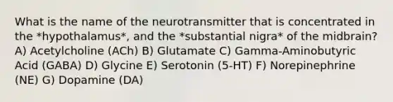 What is the name of the neurotransmitter that is concentrated in the *hypothalamus*, and the *substantial nigra* of the midbrain? A) Acetylcholine (ACh) B) Glutamate C) Gamma-Aminobutyric Acid (GABA) D) Glycine E) Serotonin (5-HT) F) Norepinephrine (NE) G) Dopamine (DA)