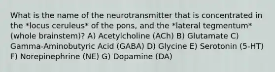 What is the name of the neurotransmitter that is concentrated in the *locus ceruleus* of the pons, and the *lateral tegmentum* (whole brainstem)? A) Acetylcholine (ACh) B) Glutamate C) Gamma-Aminobutyric Acid (GABA) D) Glycine E) Serotonin (5-HT) F) Norepinephrine (NE) G) Dopamine (DA)