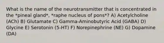 What is the name of the neurotransmitter that is concentrated in the *pineal gland*, *raphe nucleus of pons*? A) Acetylcholine (ACh) B) Glutamate C) Gamma-Aminobutyric Acid (GABA) D) Glycine E) Serotonin (5-HT) F) Norepinephrine (NE) G) Dopamine (DA)