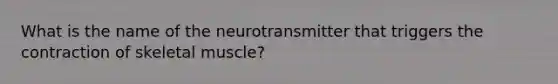 What is the name of the neurotransmitter that triggers the contraction of skeletal muscle?