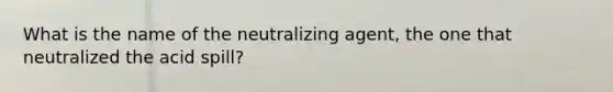 What is the name of the neutralizing agent, the one that neutralized the acid spill?