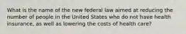 What is the name of the new federal law aimed at reducing the number of people in the United States who do not have health insurance, as well as lowering the costs of health care?