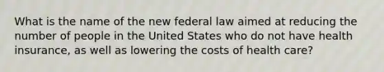 What is the name of the new federal law aimed at reducing the number of people in the United States who do not have health insurance, as well as lowering the costs of health care?