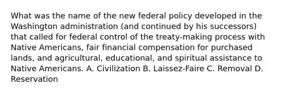 What was the name of the new federal policy developed in the Washington administration (and continued by his successors) that called for federal control of the treaty-making process with Native Americans, fair financial compensation for purchased lands, and agricultural, educational, and spiritual assistance to Native Americans. A. Civilization B. Laissez-Faire C. Removal D. Reservation