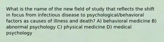 What is the name of the new field of study that reflects the shift in focus from infectious disease to psychological/behavioral factors as causes of illness and death? A) behavioral medicine B) abnormal psychology C) physical medicine D) medical psychology