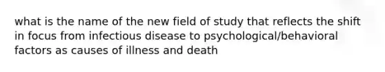 what is the name of the new field of study that reflects the shift in focus from infectious disease to psychological/behavioral factors as causes of illness and death