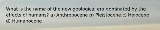 What is the name of the new geological era dominated by the effects of humans? a) Anthropocene b) Pleistocene c) Holocene d) Humanocene