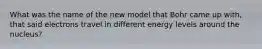 What was the name of the new model that Bohr came up with, that said electrons travel in different energy levels around the nucleus?