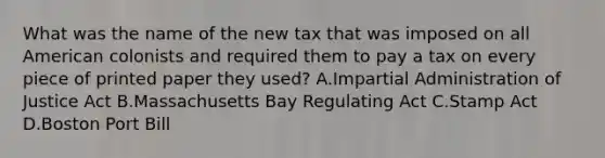 What was the name of the new tax that was imposed on all American colonists and required them to pay a tax on every piece of printed paper they used? A.Impartial Administration of Justice Act B.Massachusetts Bay Regulating Act C.Stamp Act D.Boston Port Bill