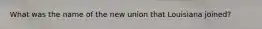 What was the name of the new union that Louisiana joined?