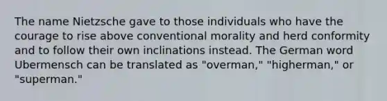 The name Nietzsche gave to those individuals who have the courage to rise above conventional morality and herd conformity and to follow their own inclinations instead. The German word Ubermensch can be translated as "overman," "higherman," or "superman."