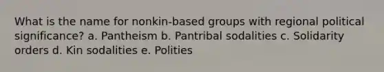 What is the name for nonkin-based groups with regional political significance? a. Pantheism b. Pantribal sodalities c. Solidarity orders d. Kin sodalities e. Polities