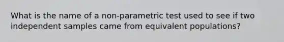 What is the name of a non-parametric test used to see if two independent samples came from equivalent populations?