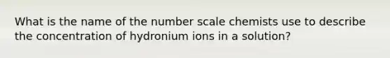 What is the name of the number scale chemists use to describe the concentration of hydronium ions in a solution?