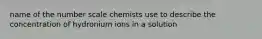 name of the number scale chemists use to describe the concentration of hydronium ions in a solution