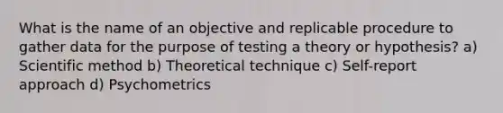 What is the name of an objective and replicable procedure to gather data for the purpose of testing a theory or hypothesis? a) Scientific method b) Theoretical technique c) Self-report approach d) Psychometrics