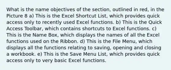 What is the name objectives of the section, outlined in red, in the Picture 8 a) This is the Excel Shortcut List, which provides quick access only to recently used Excel functions. b) This is the Quick Access Toolbar, which contains shortcuts to Excel functions. c) This is the Name Box, which displays the names of all the Excel functions used on the Ribbon. d) This is the File Menu, which displays all the functions relating to saving, opening and closing a workbook. e) This is the Save Menu List, which provides quick access only to very basic Excel functions.