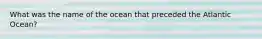 What was the name of the ocean that preceded the Atlantic Ocean?