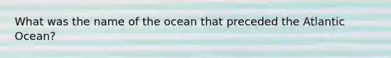 What was the name of the ocean that preceded the Atlantic Ocean?