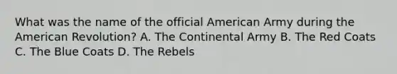 What was the name of the official American Army during the American Revolution? A. The Continental Army B. The Red Coats C. The Blue Coats D. The Rebels