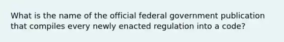 What is the name of the official federal government publication that compiles every newly enacted regulation into a code?