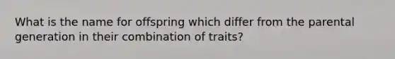 What is the name for offspring which differ from the parental generation in their combination of traits?