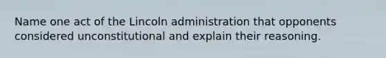 Name one act of the Lincoln administration that opponents considered unconstitutional and explain their reasoning.