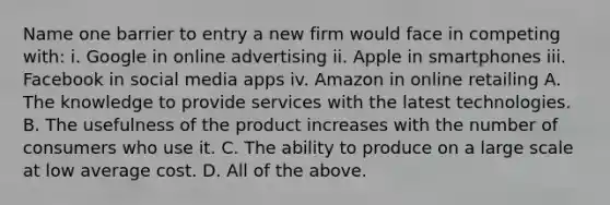 Name one barrier to entry a new firm would face in competing​ with: i. Google in online advertising ii. Apple in smartphones iii. Facebook in social media apps iv. Amazon in online retailing A. The knowledge to provide services with the latest technologies. B. The usefulness of the product increases with the number of consumers who use it. C. The ability to produce on a large scale at low average cost. D. All of the above.