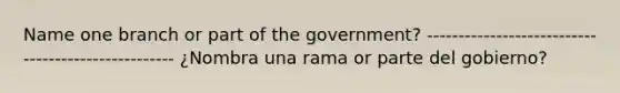 Name one branch or part of the government? --------------------------------------------------- ¿Nombra una rama or parte del gobierno?