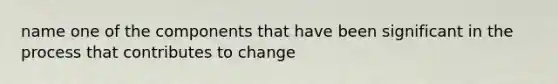 name one of the components that have been significant in the process that contributes to change