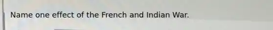 Name one effect of the French and Indian War.