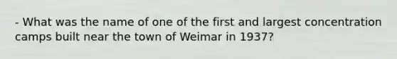 - What was the name of one of the first and largest concentration camps built near the town of Weimar in 1937?